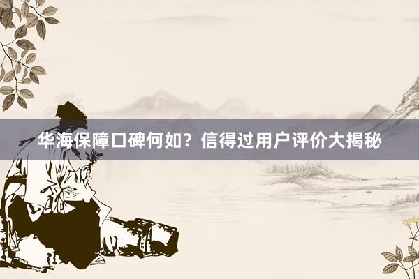 华海保障口碑何如？信得过用户评价大揭秘