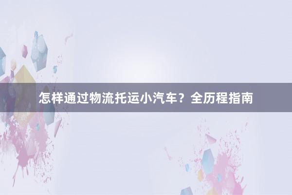 怎样通过物流托运小汽车？全历程指南